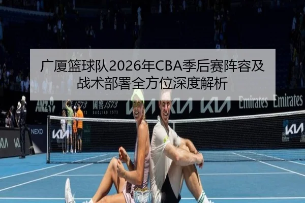 广厦篮球队2026年CBA季后赛阵容及战术部署全方位深度解析 - JIUZHOU SPORTS