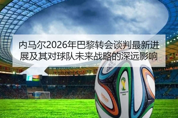 内马尔2026年巴黎转会谈判最新进展及其对球队未来战略的深远影响 - JIUZHOU SPORTS